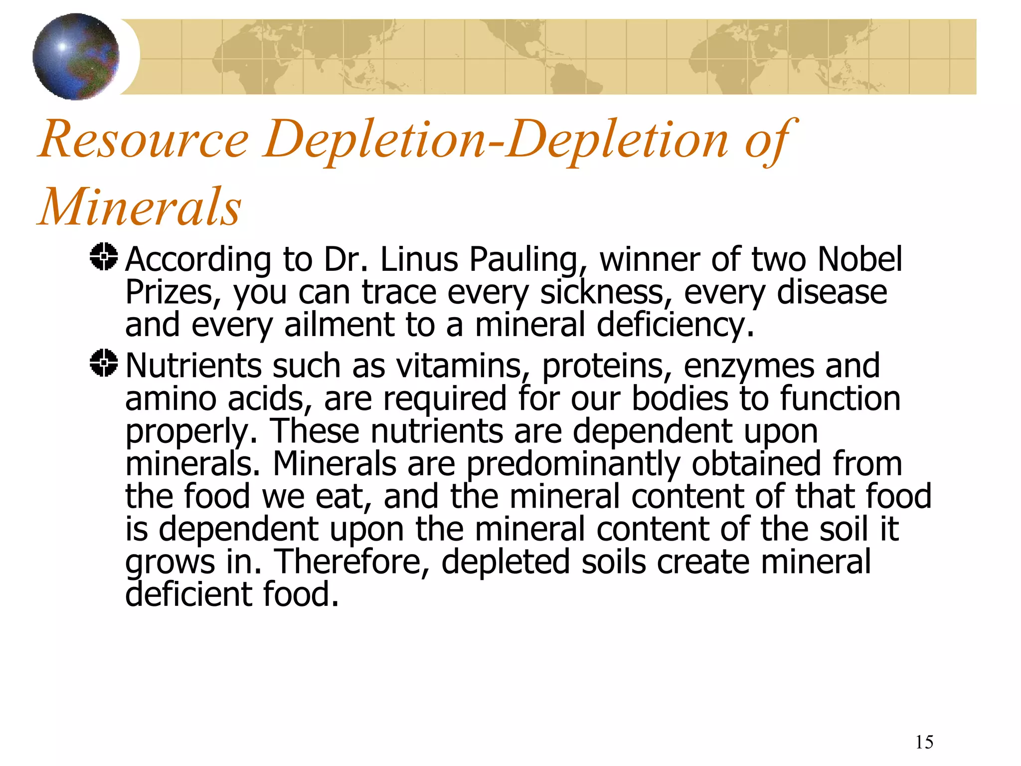 Resource Depletion-Depletion of Minerals According to  Dr. Linus Pauling, winner of two Nobel Prizes, you can trace every sickness, every disease and every ailment to a mineral deficiency. Nutrients such as vitamins, proteins, enzymes and amino acids, are required for our bodies to function properly. These nutrients are dependent upon minerals. Minerals are predominantly obtained from the food we eat, and the mineral content of that food is dependent upon the mineral content of the soil it grows in. Therefore, depleted soils create mineral deficient food.  