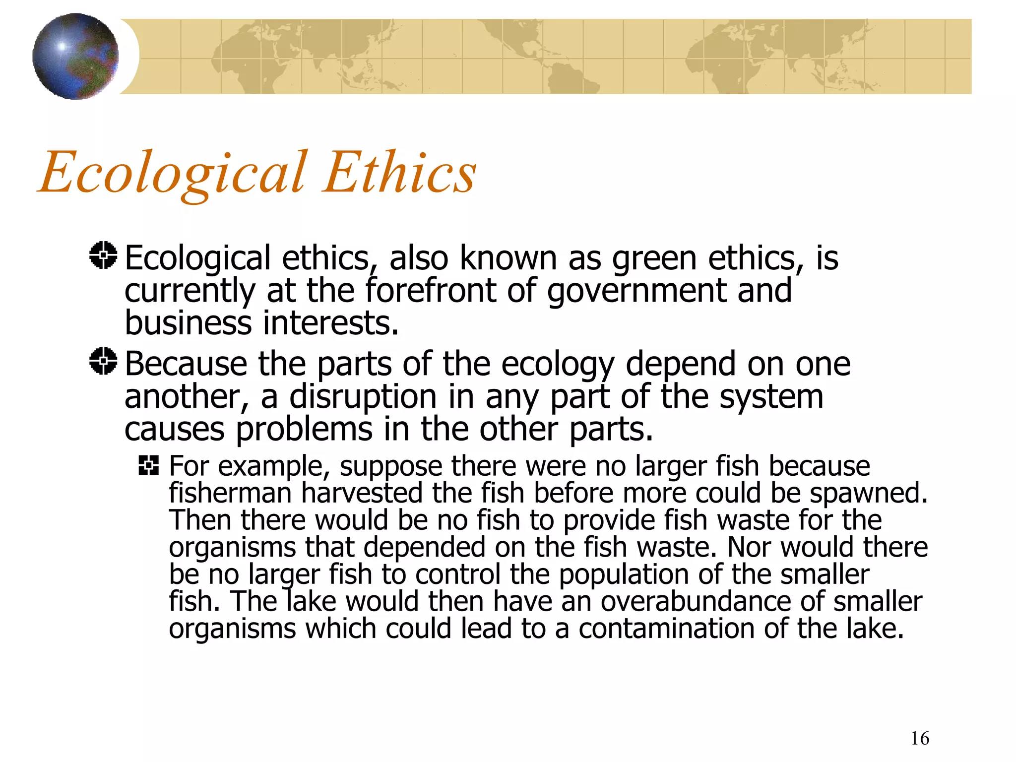 Ecological Ethics Ecological ethics, also known as green ethics, is currently at the forefront of government and business interests.  Because the parts of the ecology depend on one another, a disruption in any part of the system causes problems in the other parts.  For example, suppose there were no larger fish because fisherman harvested the fish before more could be spawned. Then there would be no fish to provide fish waste for the organisms that depended on the fish waste. Nor would there be no larger fish to control the population of the smaller fish. The lake would then have an overabundance of smaller organisms which could lead to a contamination of the lake.  