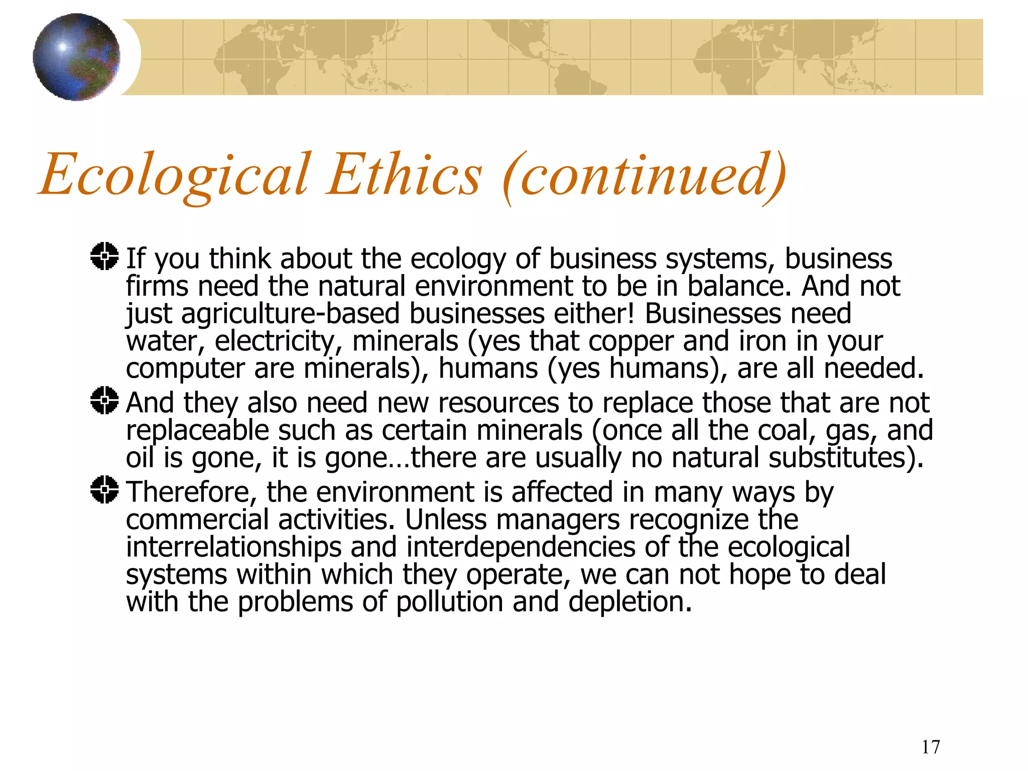 Ecological Ethics (continued) If you think about the ecology of business systems, business firms need the natural environment to be in balance. And not just agriculture-based businesses either! Businesses need water, electricity, minerals (yes that copper and iron in your computer are minerals), humans (yes humans), are all needed.  And they also need new resources to replace those that are not replaceable such as certain minerals (once all the coal, gas, and oil is gone, it is gone…there are usually no natural substitutes).  Therefore, the environment is affected in many ways by commercial activities. Unless managers recognize the interrelationships and interdependencies of the ecological systems within which they operate, we can not hope to deal with the problems of pollution and depletion. 