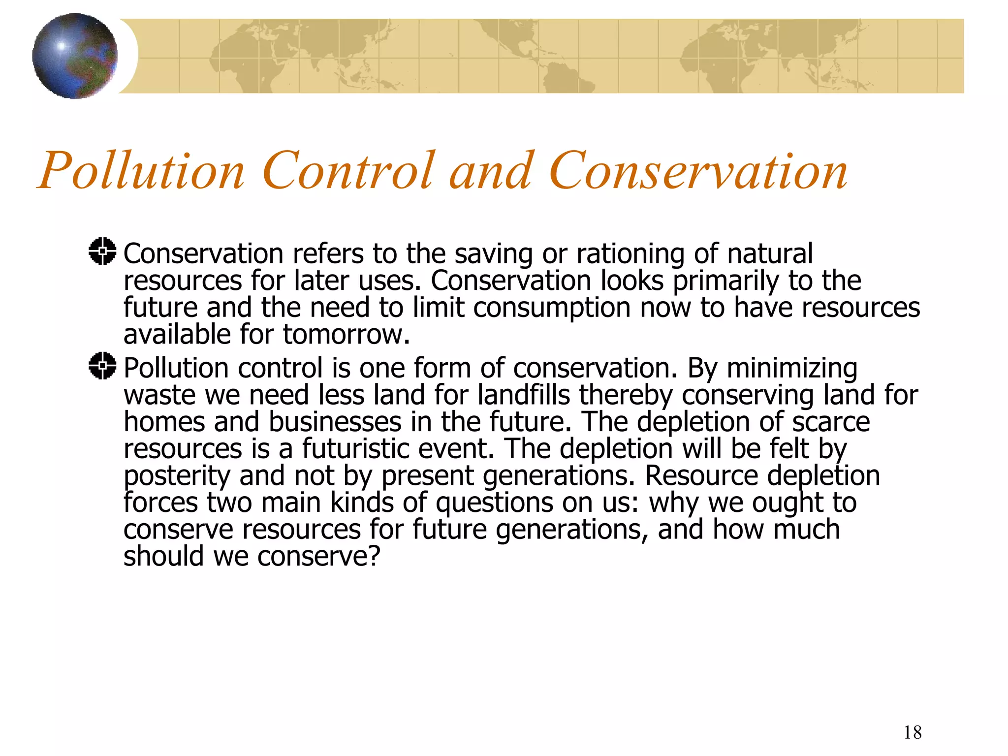 Pollution Control and Conservation  Conservation refers to the saving or rationing of natural resources for later uses. Conservation looks primarily to the future and the need to limit consumption now to have resources available for tomorrow. Pollution control is one form of conservation. By minimizing waste we need less land for landfills thereby conserving land for homes and businesses in the future. The depletion of scarce resources is a futuristic event. The depletion will be felt by posterity and not by present generations. Resource depletion forces two main kinds of questions on us: why we ought to conserve resources for future generations, and how much should we conserve? 