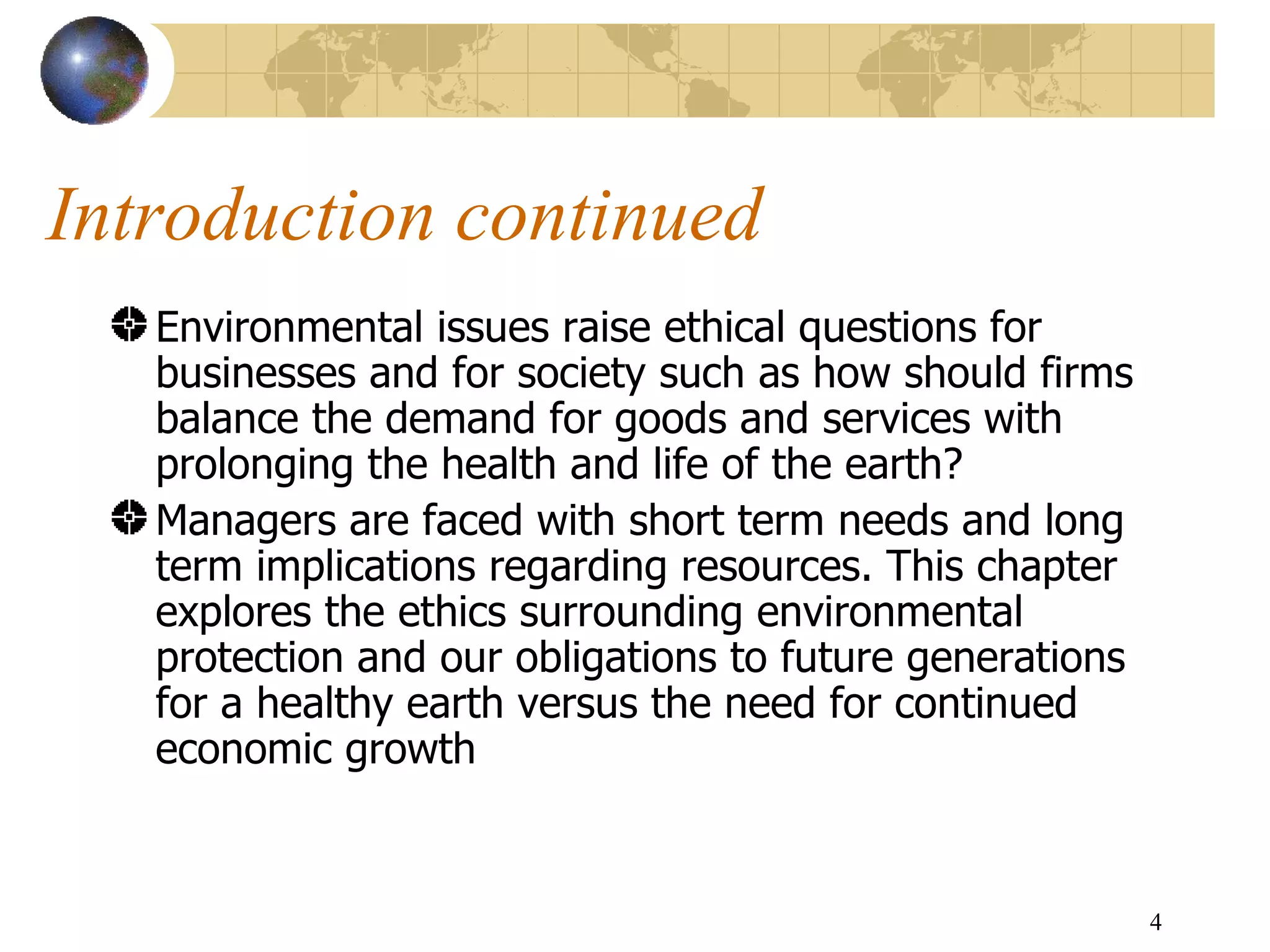Introduction continued Environmental issues raise ethical questions for businesses and for society such as how should firms balance the demand for goods and services with prolonging the health and life of the earth?  Managers are faced with short term needs and long term implications regarding resources. This chapter explores the ethics surrounding environmental protection and our obligations to future generations for a healthy earth versus the need for continued economic growth  