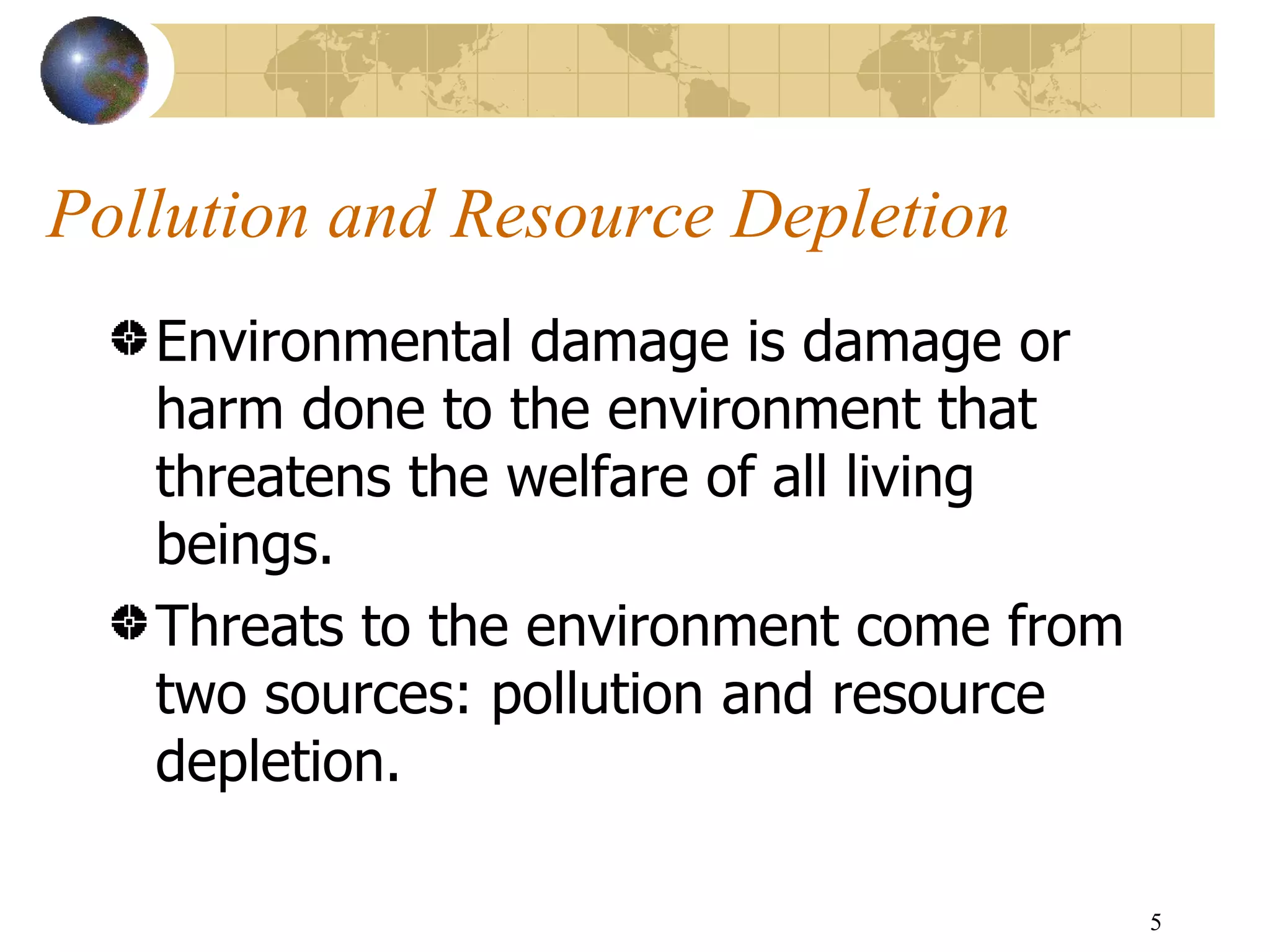 Pollution and Resource Depletion Environmental damage is damage or harm done to the environment that threatens the welfare of all living beings. Threats to the environment come from two sources: pollution and resource depletion.  