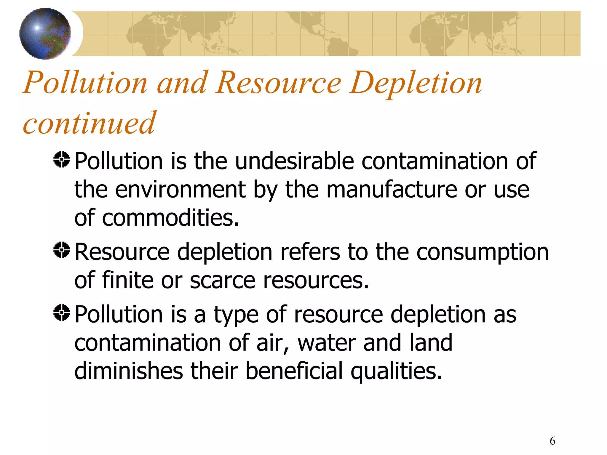 Pollution and Resource Depletion continued Pollution is the undesirable contamination of the environment by the manufacture or use of commodities.  Resource depletion refers to the consumption of finite or scarce resources.  Pollution is a type of resource depletion as contamination of air, water and land diminishes their beneficial qualities.  