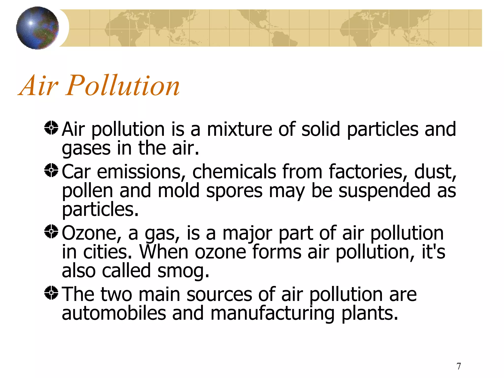 Air Pollution Air pollution is a mixture of solid particles and gases in the air.  Car emissions, chemicals from factories, dust, pollen and mold spores may be suspended as particles.  Ozone, a gas, is a major part of air pollution in cities. When ozone forms air pollution, it's also called smog. The two main sources of air pollution are automobiles and manufacturing plants.  