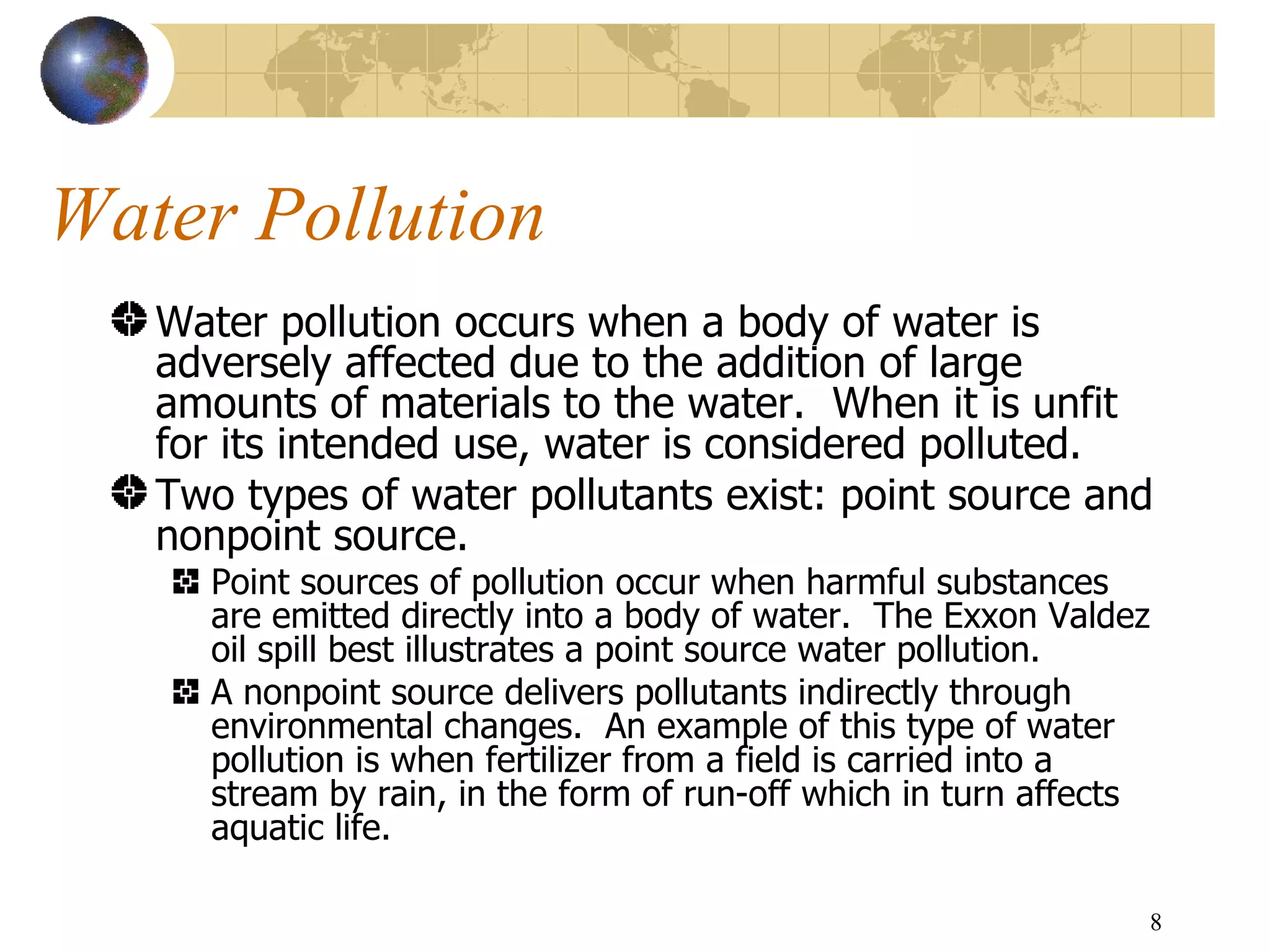 Water Pollution Water pollution occurs when a body of water is adversely affected due to the addition of large amounts of materials to the water.  When it is unfit for its intended use, water is considered polluted.   Two types of water pollutants exist: point source and nonpoint source.   Point sources of pollution occur when harmful substances are emitted directly into a body of water.  The Exxon Valdez oil spill best illustrates a point source water pollution.  A nonpoint source delivers pollutants indirectly through environmental changes.  An example of this type of water pollution is when fertilizer from a field is carried into a stream by rain, in the form of run-off which in turn affects aquatic life.  