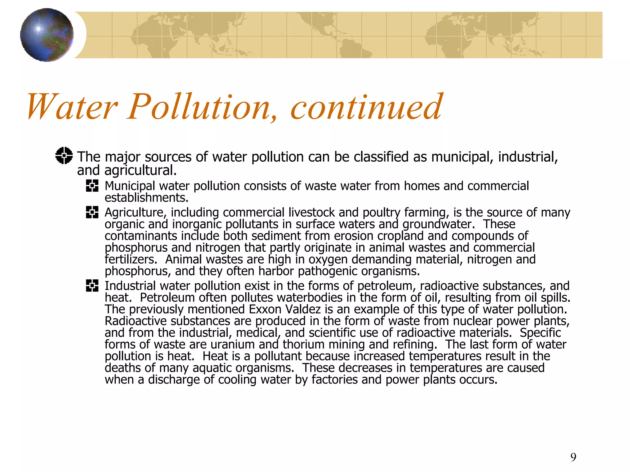 Water Pollution, continued The major sources of water pollution can be classified as municipal, industrial, and agricultural.  Municipal water pollution consists of waste water from homes and commercial establishments.  Agriculture, including commercial livestock and poultry farming, is the source of many organic and inorganic pollutants in surface waters and groundwater.  These contaminants include both sediment from erosion cropland and compounds of  phosphorus and nitrogen that partly originate in animal wastes and commercial fertilizers.  Animal wastes are high in oxygen demanding material, nitrogen and phosphorus, and they often harbor pathogenic organisms.   Industrial water pollution exist in the forms of petroleum, radioactive substances, and heat.  Petroleum often pollutes waterbodies in the form of oil, resulting from oil spills.  The previously mentioned Exxon Valdez is an example of this type of water pollution.   Radioactive substances are produced in the form of waste from nuclear power plants, and from the industrial, medical, and scientific use of radioactive materials.  Specific forms of waste are uranium and thorium mining and refining.  The last form of water pollution is heat.  Heat is a pollutant because increased temperatures result in the deaths of many aquatic organisms.  These decreases in temperatures are caused when a discharge of cooling water by factories and power plants occurs. 