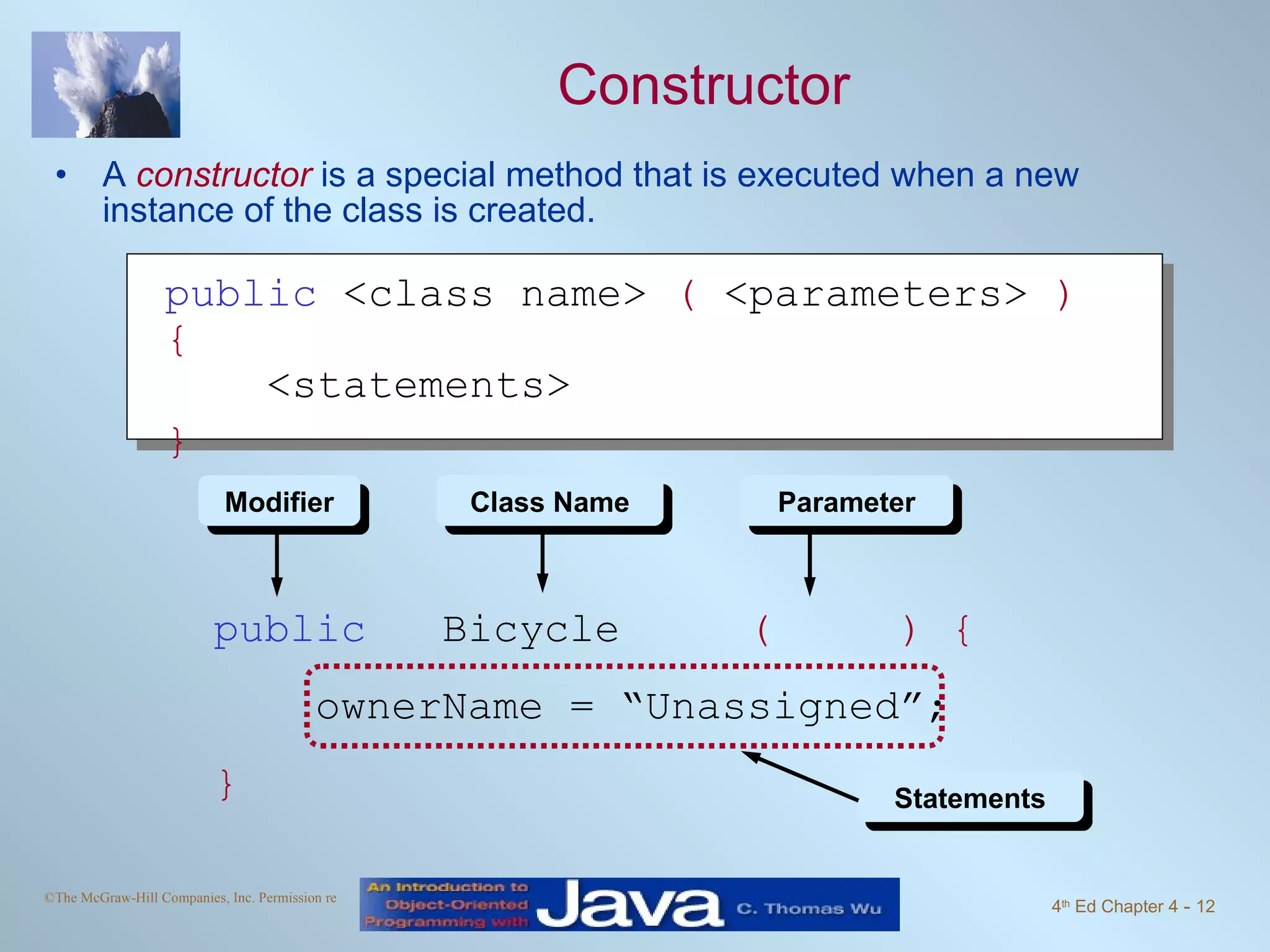 Constructor A  constructor  is a special method that is executed when a new instance of the class is created. public   Bicycle  (  ) { ownerName = “Unassigned”;  } Statements Modifier Class Name Parameter public  <class name>  (  <parameters>  ){   <statements>  } 
