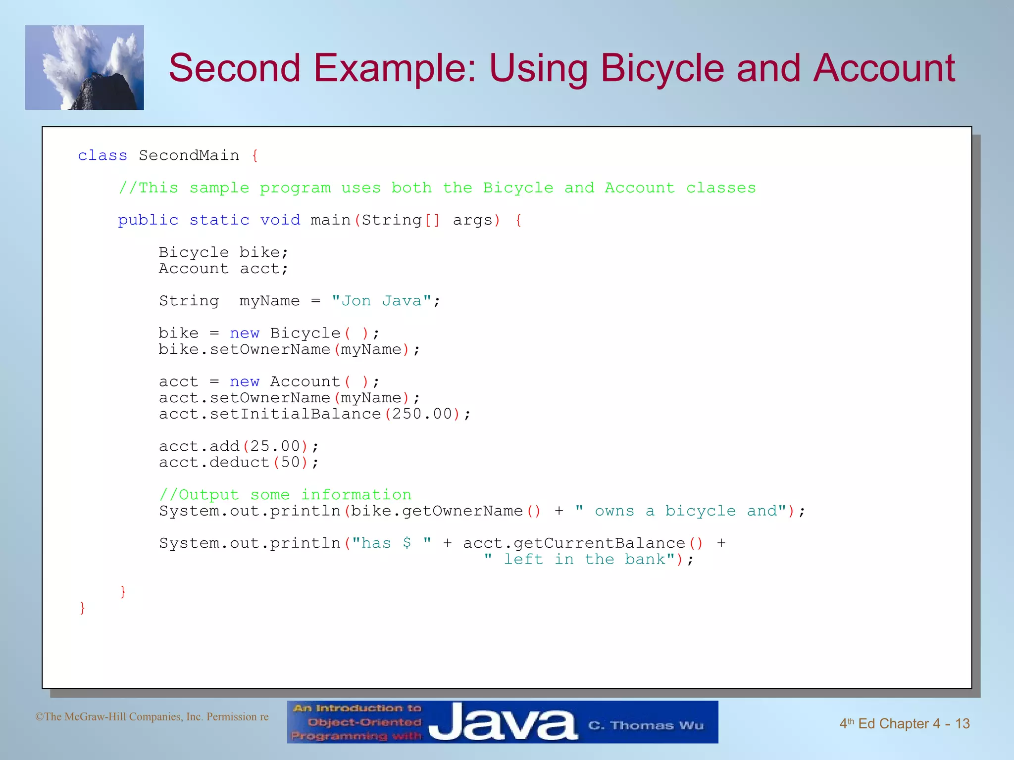 Second Example: Using Bicycle and Account class  SecondMain  { //This sample program uses both the Bicycle and Account classes public static void  main ( String []  args ) { Bicycle bike; Account acct; String  myName =  "Jon Java" ; bike =  new  Bicycle ( ) ;  bike.setOwnerName ( myName ) ; acct =  new  Account ( ) ; acct.setOwnerName ( myName ) ; acct.setInitialBalance ( 250.00 ) ; acct.add ( 25.00 ) ; acct.deduct ( 50 ) ; //Output some information   System.out.println ( bike.getOwnerName ()  +  " owns a bicycle and" ) ;  System.out.println ( "has $ "  + acct.getCurrentBalance ()  +  " left in the bank" ) ;  } } 