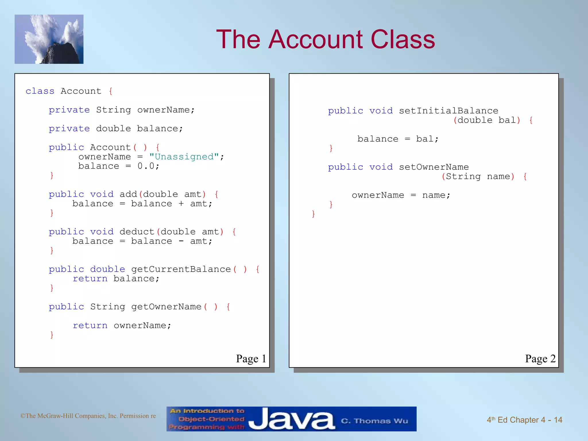 The Account Class class  Account  { private  String ownerName; private  double balance; public  Account ( ) {   ownerName =  "Unassigned" ;   balance = 0.0; } public void  add ( double amt ) { balance = balance + amt; } public void  deduct ( double amt ) { balance = balance - amt; } public double  getCurrentBalance ( ) { return  balance; } public  String getOwnerName ( ) { return  ownerName; } public void  setInitialBalance ( double bal ) { balance = bal; } public void  setOwnerName ( String name )   { ownerName = name; }   } Page 1 Page 2 