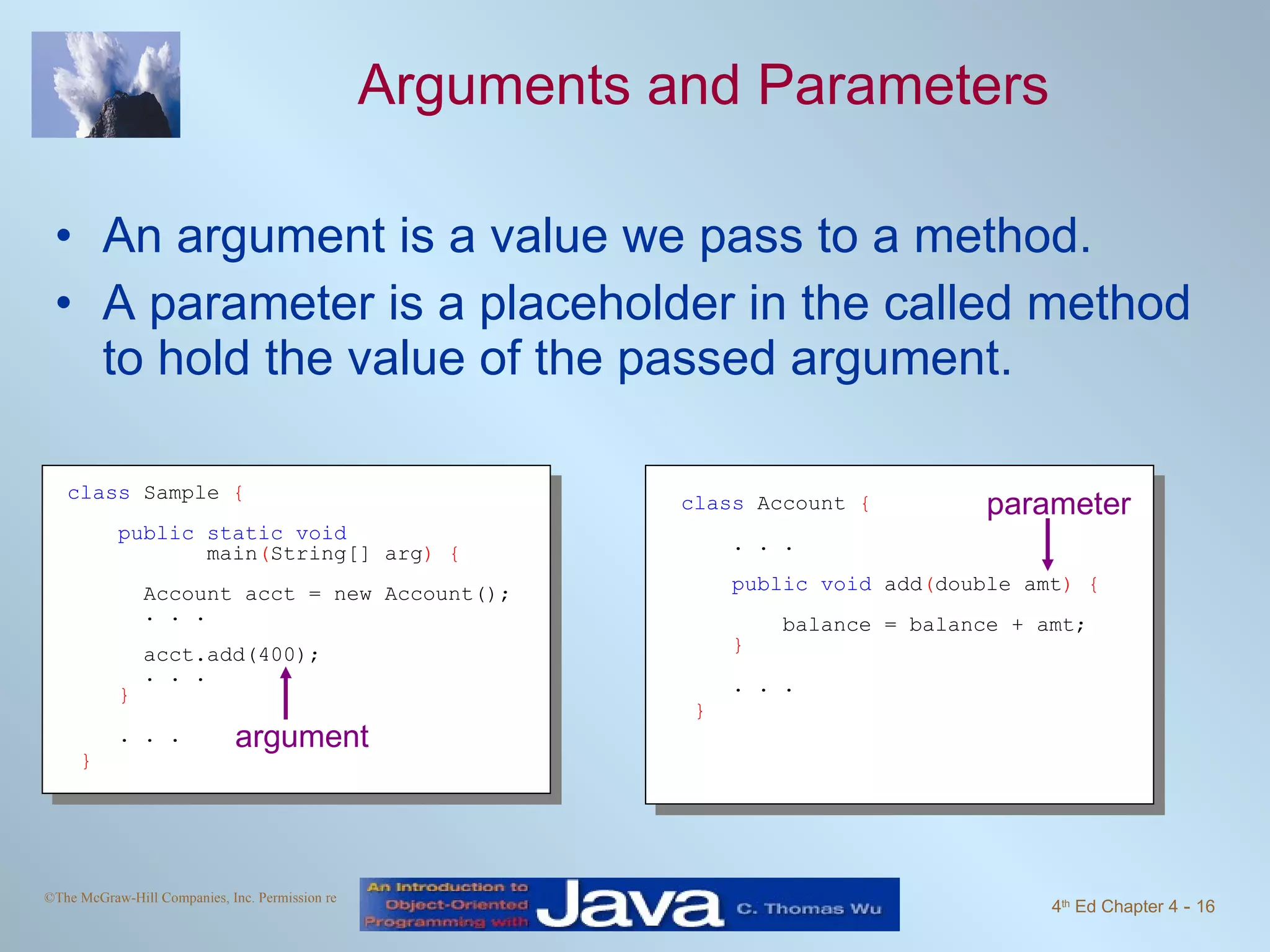 Arguments and Parameters An argument is a value we pass to a method. A parameter is a placeholder in the called method to hold the value of the passed argument. class  Account  { . . . public void  add ( double amt ) { balance = balance + amt; } . . . } class  Sample  { public static void   main ( String[] arg ) { Account acct = new Account(); . . . acct.add(400); . . . } . . . } argument parameter 