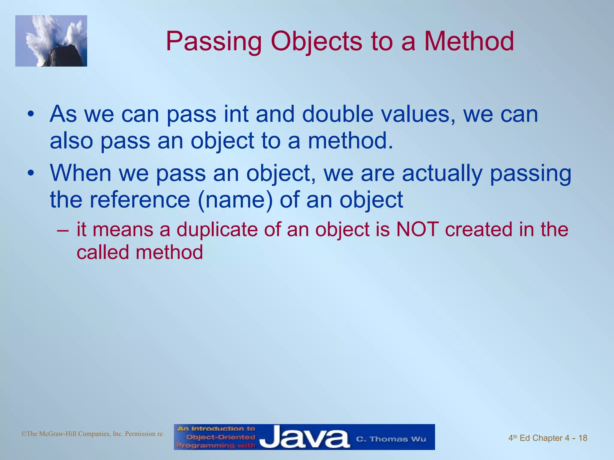 Passing Objects to a Method As we can pass int and double values, we can also pass an object to a method. When we pass an object, we are actually passing the reference (name) of an object it means a duplicate of an object is NOT created in the called method 