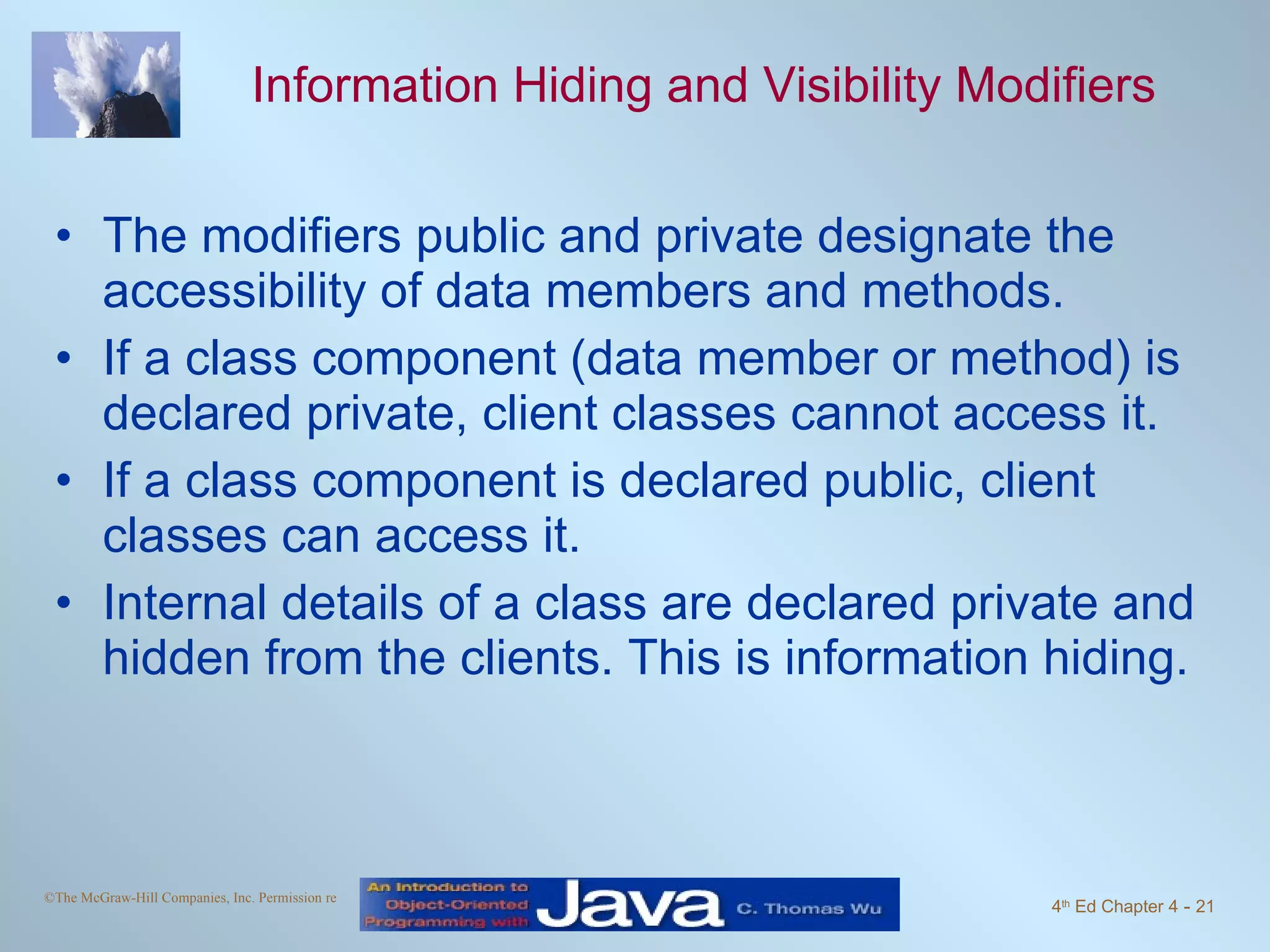 Information Hiding and Visibility Modifiers The modifiers public and private designate the accessibility of data members and methods. If a class component (data member or method) is declared private, client classes cannot access it. If a class component is declared public, client classes can access it. Internal details of a class are declared private and hidden from the clients. This is information hiding. 