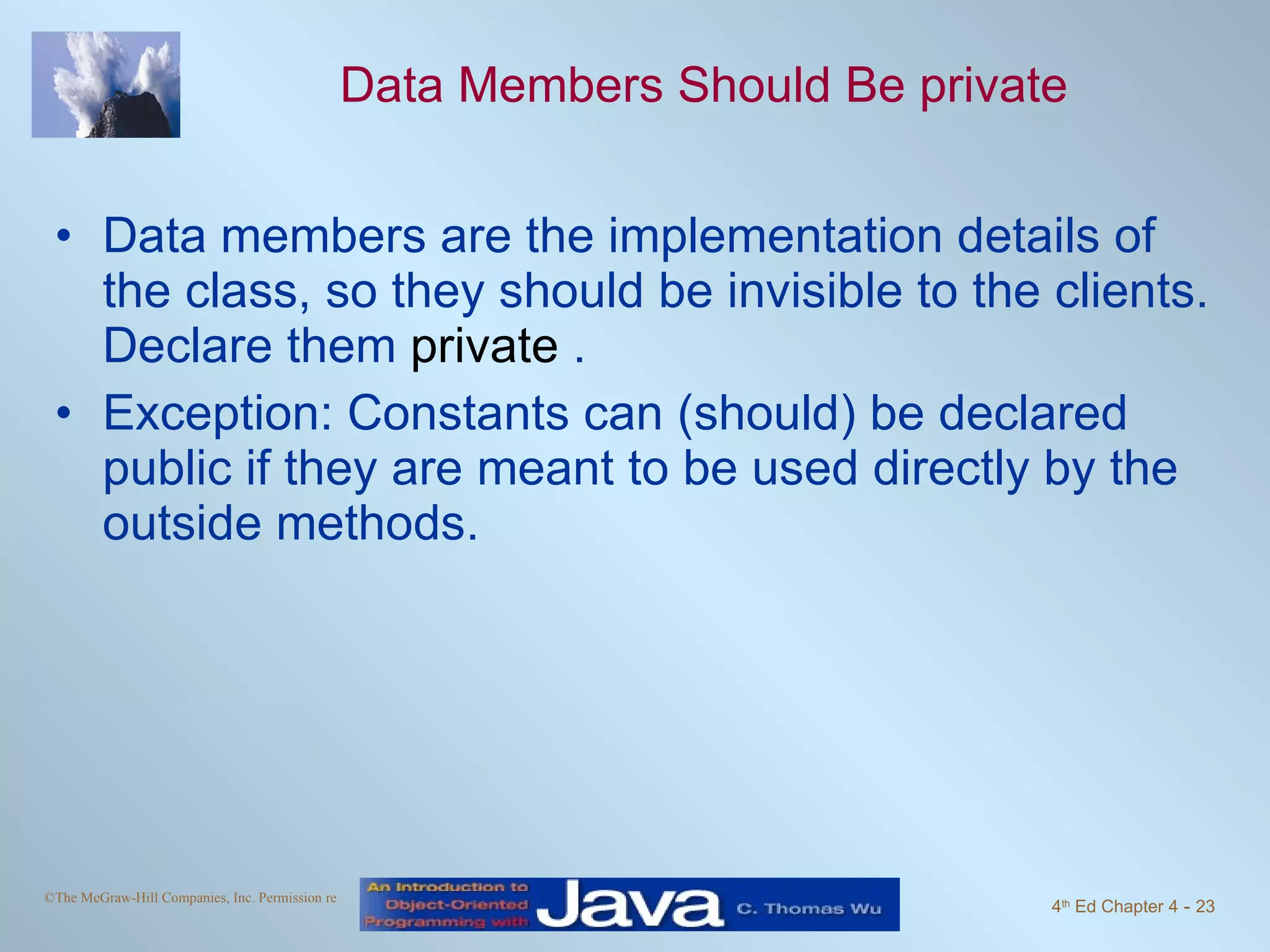 Data Members Should Be private Data members are the implementation details of the class, so they should be invisible to the clients. Declare them  private  . Exception: Constants can (should) be declared public if they are meant to be used directly by the outside methods. 