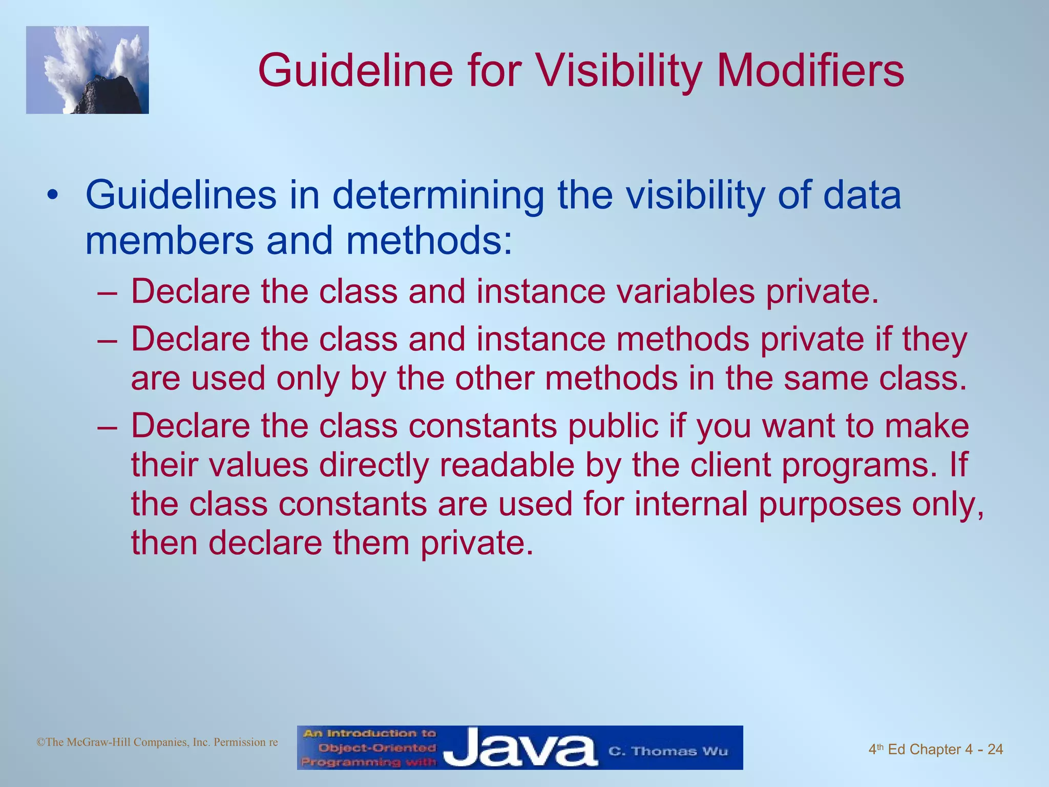 Guideline for Visibility Modifiers Guidelines in determining the visibility of data members and methods:  Declare the class and instance variables private. Declare the class and instance methods private if they are used only by the other methods in the same class.  Declare the class constants public if you want to make their values directly readable by the client programs. If the class constants are used for internal purposes only, then declare them private. 