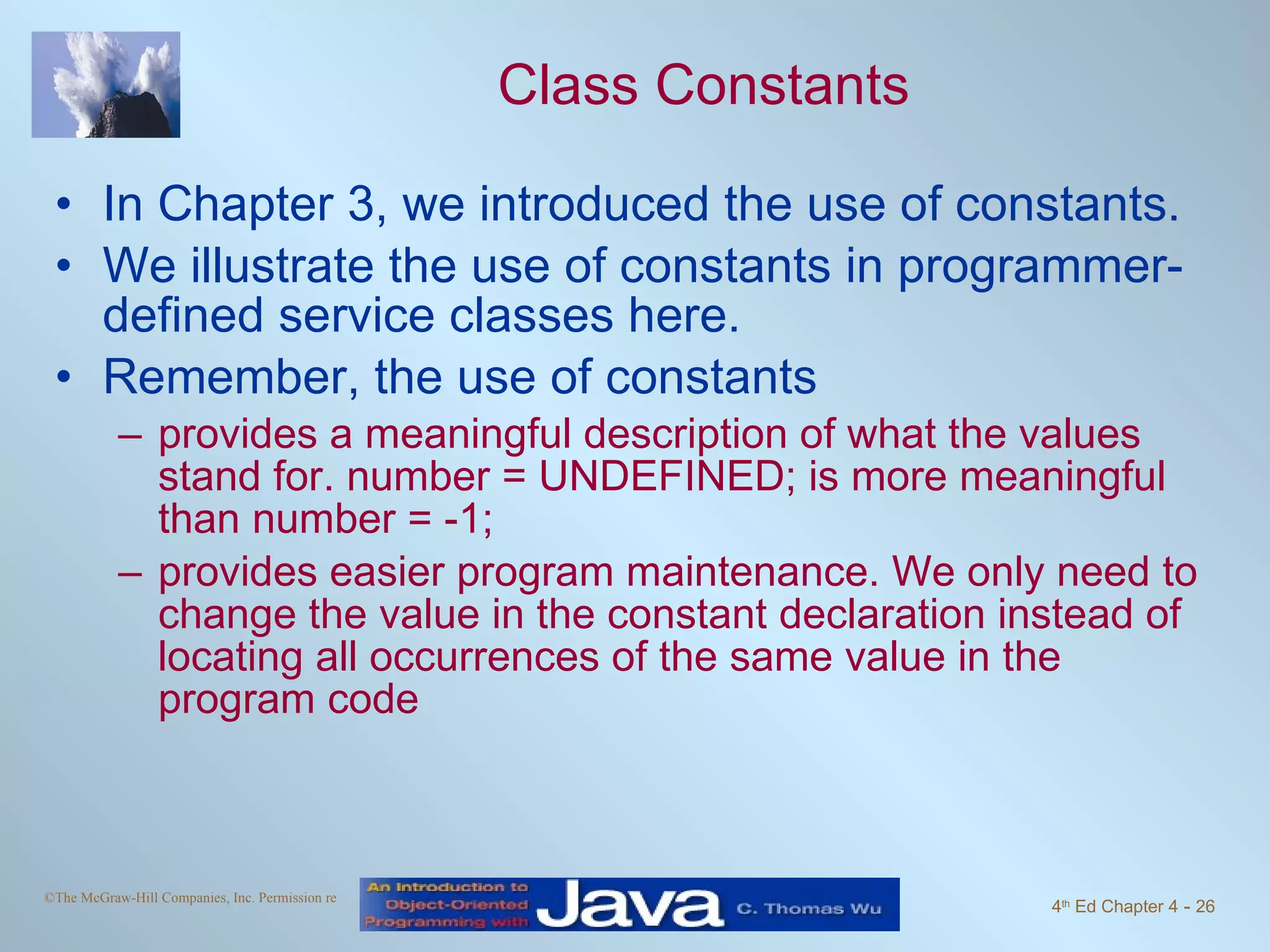 Class Constants In Chapter 3, we introduced the use of constants.  We illustrate the use of constants in programmer-defined service classes here. Remember, the use of constants provides a meaningful description of what the values stand for. number = UNDEFINED; is more meaningful than number = -1; provides easier program maintenance. We only need to change the value in the constant declaration instead of locating all occurrences of the same value in the program code 