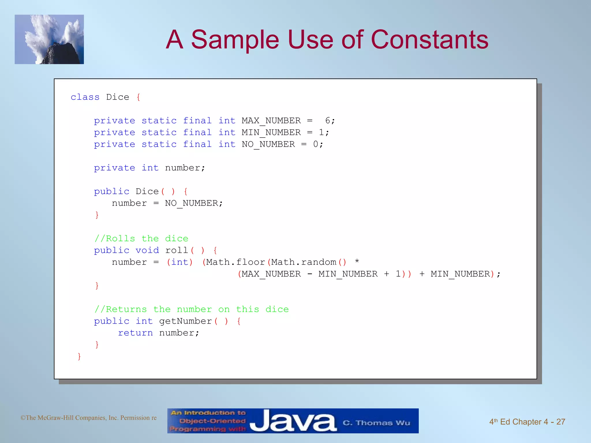 A Sample Use of Constants class  Dice  { private static final int  MAX_NUMBER =  6; private static final int  MIN_NUMBER = 1; private static final int  NO_NUMBER = 0; private int  number; public  Dice ( ) { number = NO_NUMBER; } //Rolls the dice public void  roll ( ) { number =  ( int )   ( Math.floor ( Math.random ()  *  ( MAX_NUMBER - MIN_NUMBER + 1 ))  + MIN_NUMBER ) ; } //Returns the number on this dice public int  getNumber ( ) { return  number; }   } 