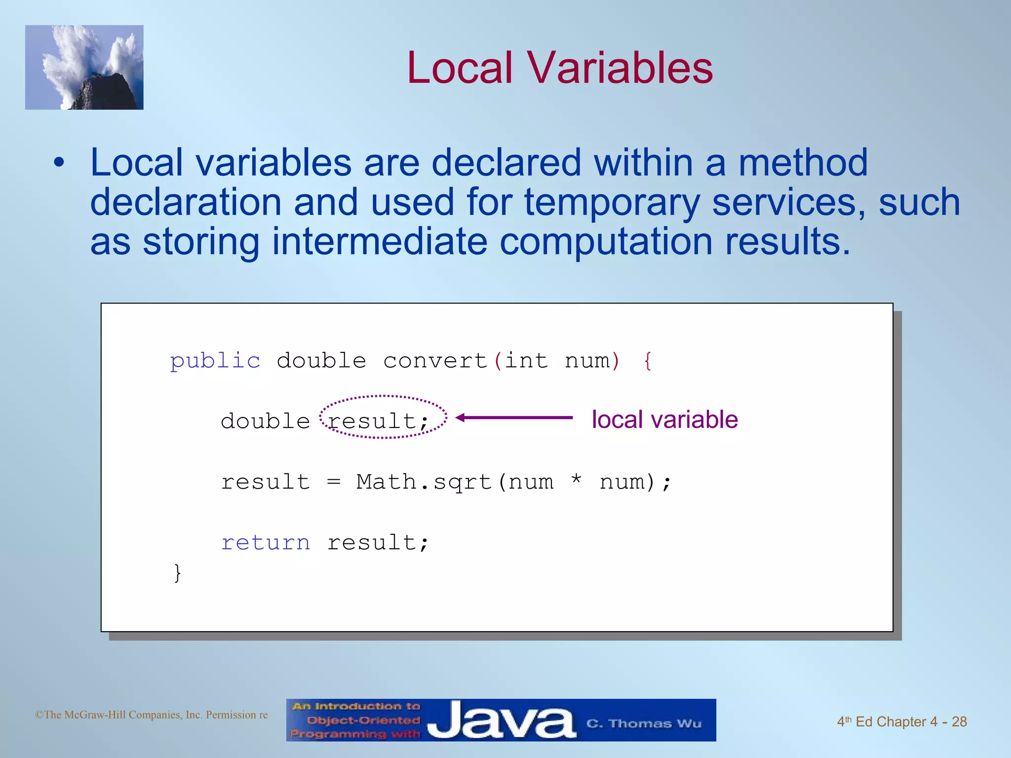 Local Variables Local variables are declared within a method declaration and used for temporary services, such as storing intermediate computation results. public  double convert ( int num ) { double result; result = Math.sqrt(num * num); return  result;  } local variable 