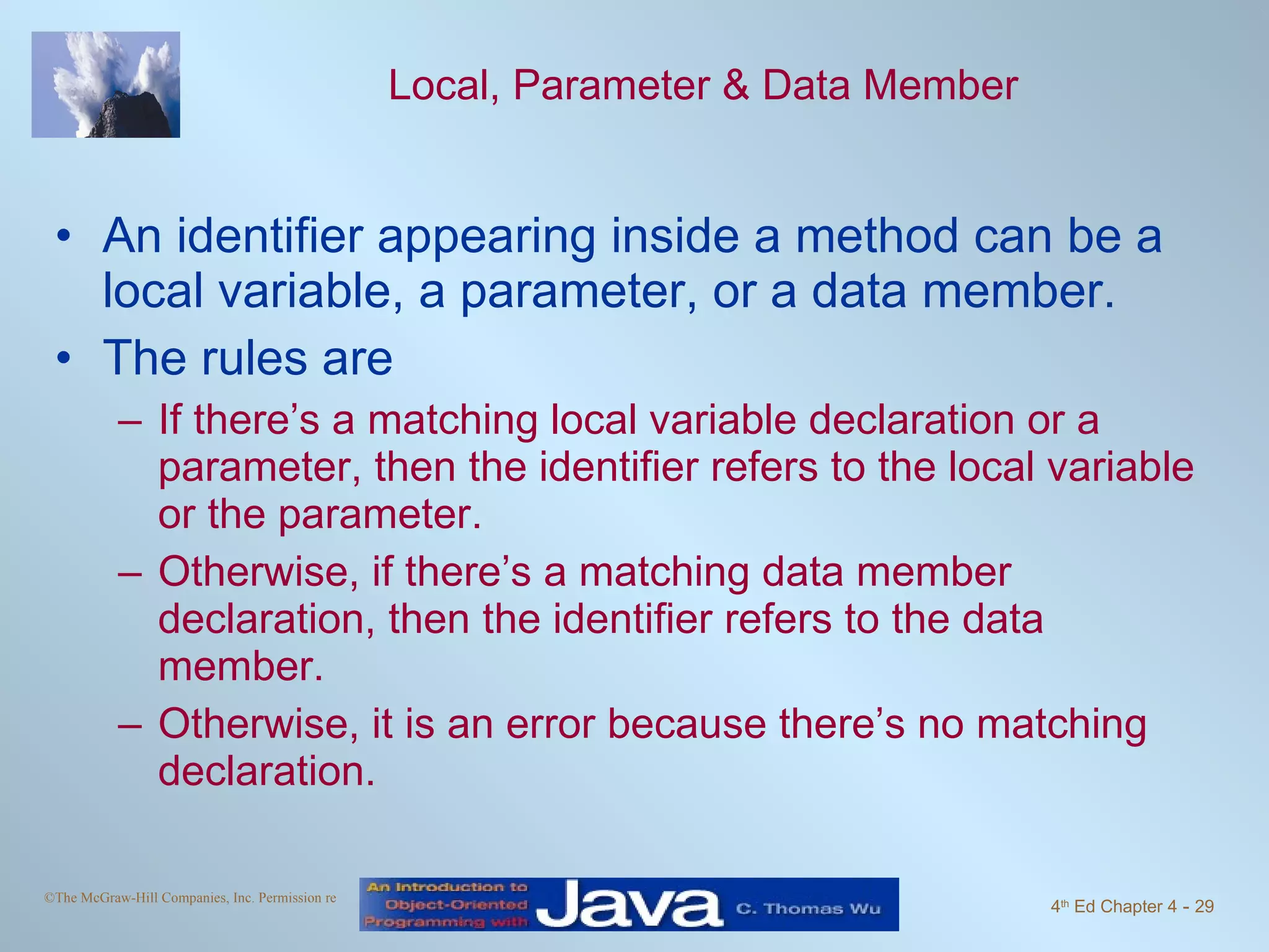 Local, Parameter & Data Member An identifier appearing inside a method can be a local variable, a parameter, or a data member. The rules are If there’s a matching local variable declaration or a parameter, then the identifier refers to the local variable or the parameter. Otherwise, if there’s a matching data member declaration, then the identifier refers to the data member. Otherwise, it is an error because there’s no matching declaration. 