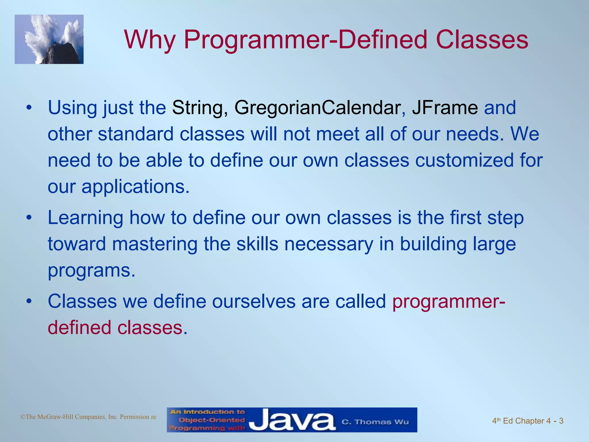Why Programmer-Defined Classes Using just the  String,   GregorianCalendar ,  JFrame  and other standard classes will not meet all of our needs. We need to be able to define our own classes customized for our applications.  Learning how to define our own classes is the first step toward mastering the skills necessary in building large programs.  Classes we define ourselves are called  programmer-defined classes . 