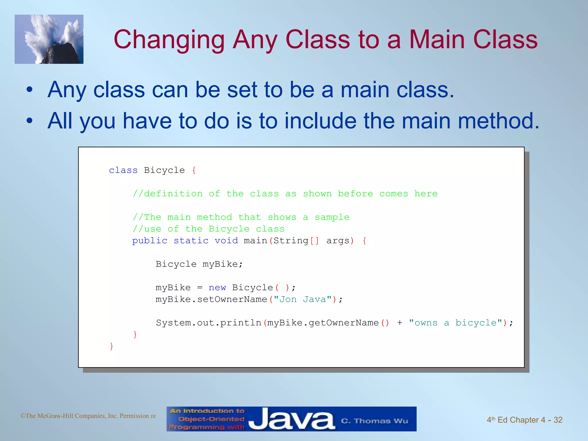 Changing Any Class to a Main Class Any class can be set to be a main class. All you have to do is to include the main method. class  Bicycle  { //definition of the class as shown before comes here //The main method that shows a sample //use of the Bicycle class public static void  main ( String []  args ) { Bicycle myBike;   myBike =  new  Bicycle ( ) ;  myBike.setOwnerName ( "Jon Java" ) ; System.out.println ( myBike.getOwnerName ()  +  "owns a bicycle" ) ;  } } 