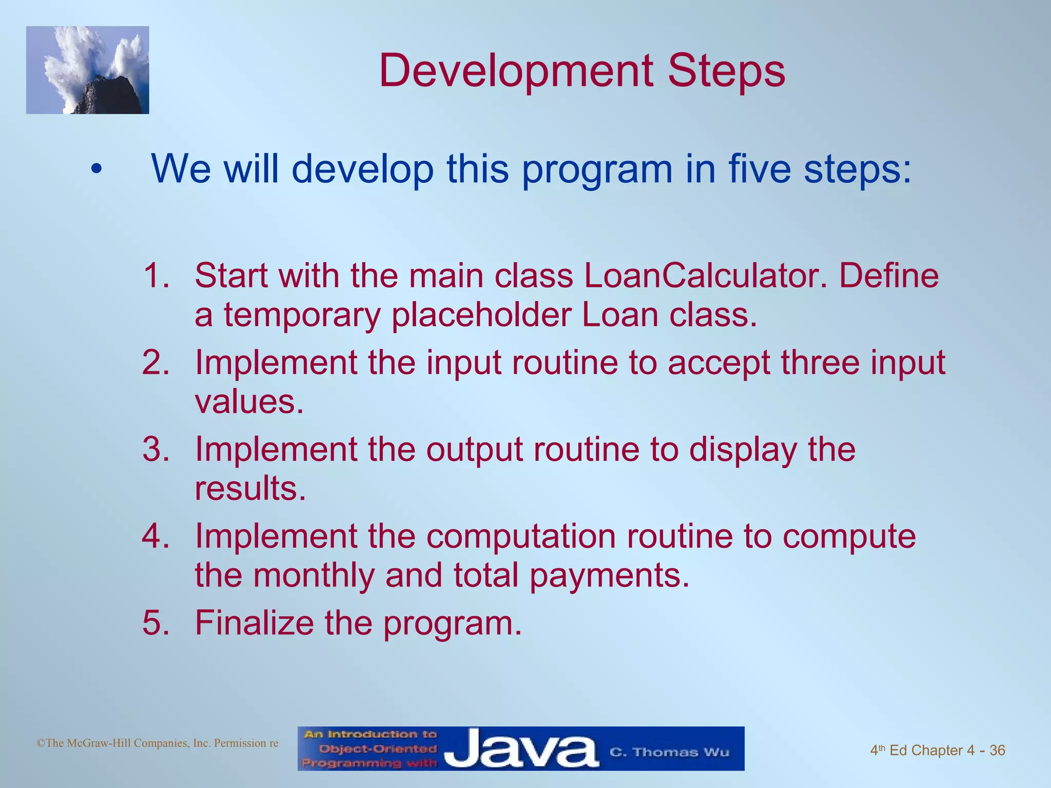 Development Steps We will develop this program in five steps: Start with the main class LoanCalculator. Define a temporary placeholder Loan class. Implement the input routine to accept three input values. Implement the output routine to display the results. Implement the computation routine to compute the monthly and total payments. Finalize the program. 