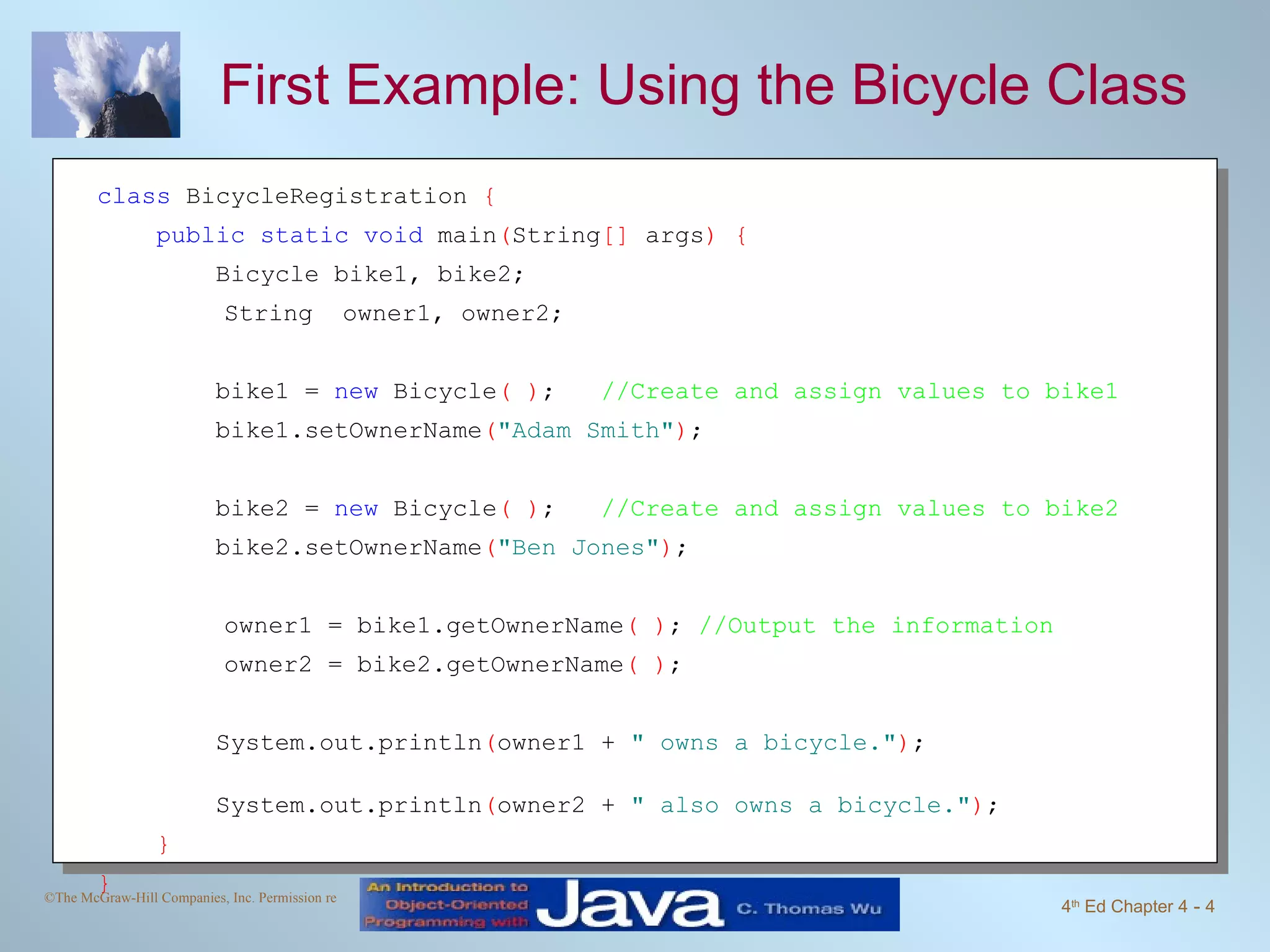 First Example: Using the Bicycle Class class  BicycleRegistration  { public static void  main ( String []  args ) {  Bicycle bike1, bike2; String  owner1, owner2; bike1 =  new  Bicycle ( ) ;  //Create and assign values to bike1 bike1.setOwnerName ( "Adam Smith" ) ; bike2 =  new  Bicycle ( ) ;  //Create and assign values to bike2 bike2.setOwnerName ( "Ben Jones" ) ; owner1 = bike1.getOwnerName ( ) ;  //Output the information owner2 = bike2.getOwnerName ( ) ; System.out.println ( owner1 +  " owns a bicycle." ) ;  System.out.println ( owner2 +  " also owns a bicycle." ) ;  } } 