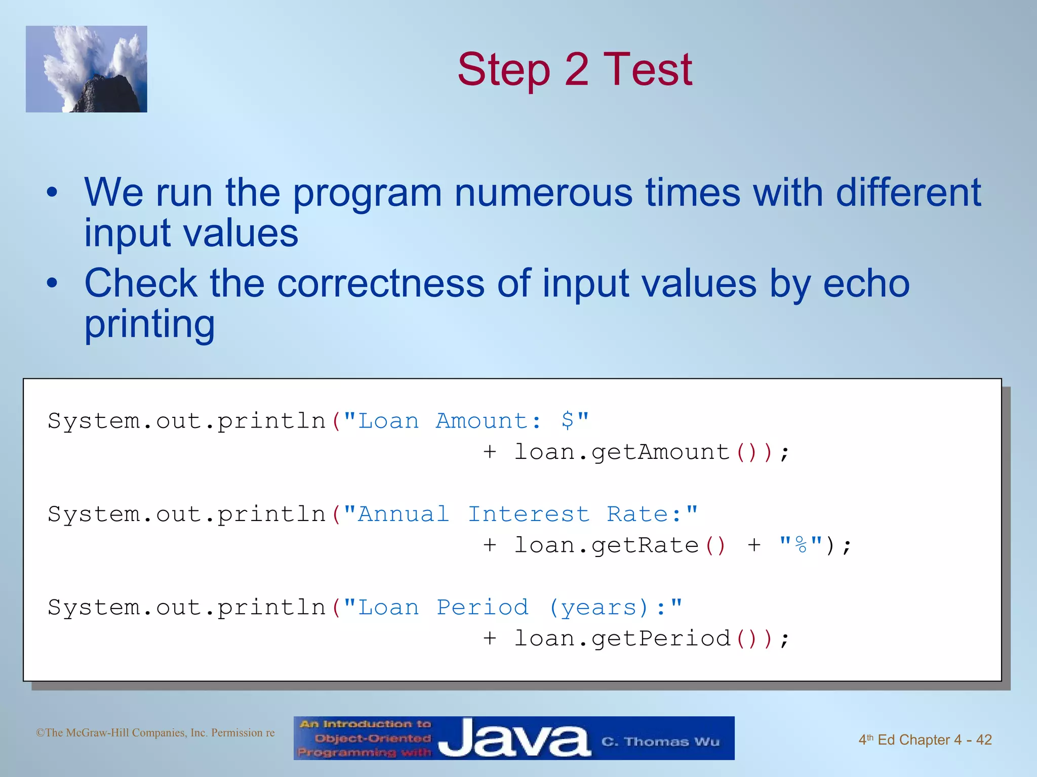 Step 2 Test We run the program numerous times with different input values Check the correctness of input values by echo printing System.out.println ( "Loan Amount: $"   + loan.getAmount ()) ; System.out.println ( "Annual Interest Rate:"   + loan.getRate ()  +  "%" ); System.out.println ( "Loan Period (years):"   + loan.getPeriod ()) ; 