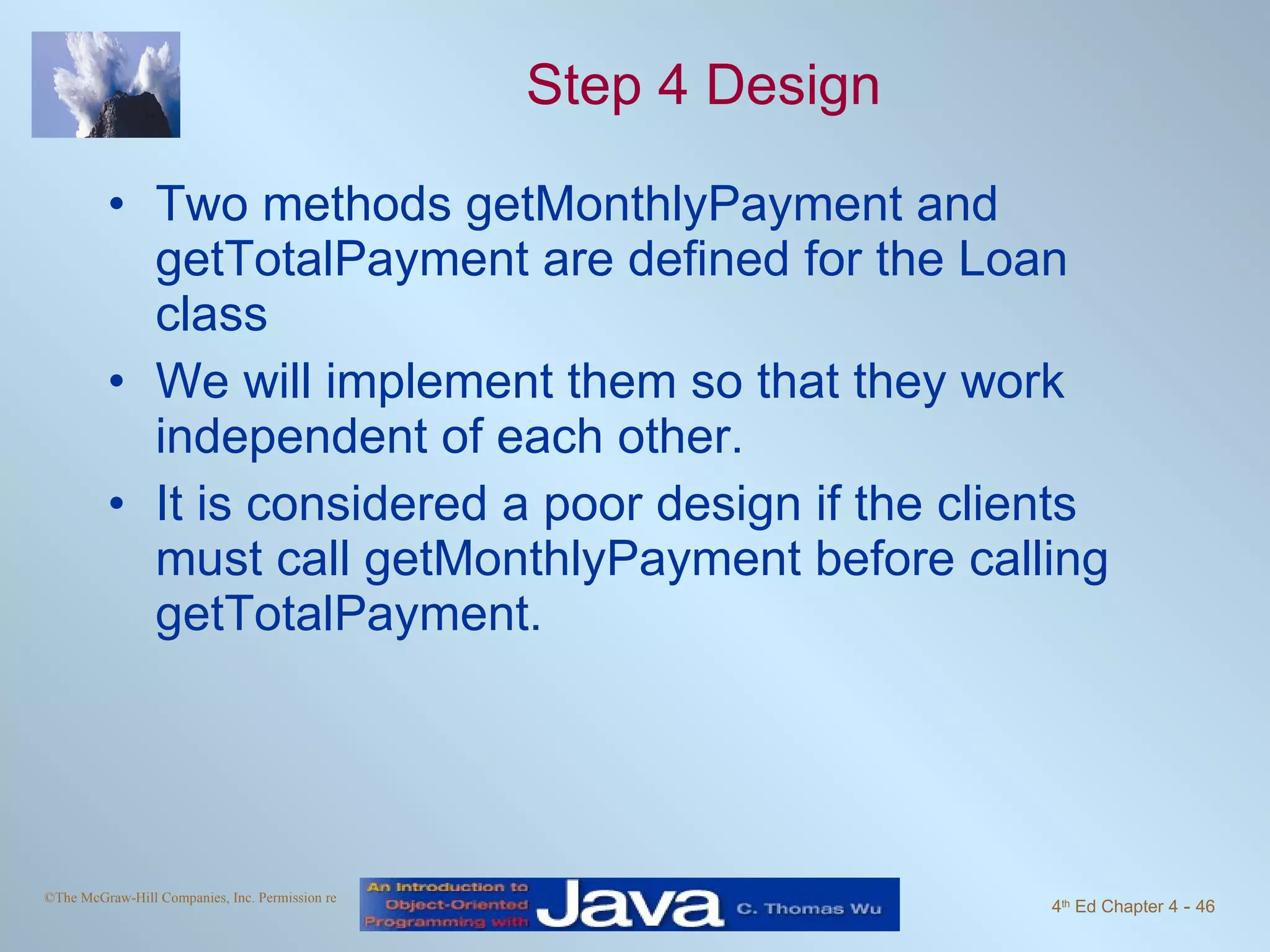 Step 4 Design Two methods getMonthlyPayment and getTotalPayment are defined for the Loan class We will implement them so that they work independent of each other. It is considered a poor design if the clients must call getMonthlyPayment before calling getTotalPayment. 