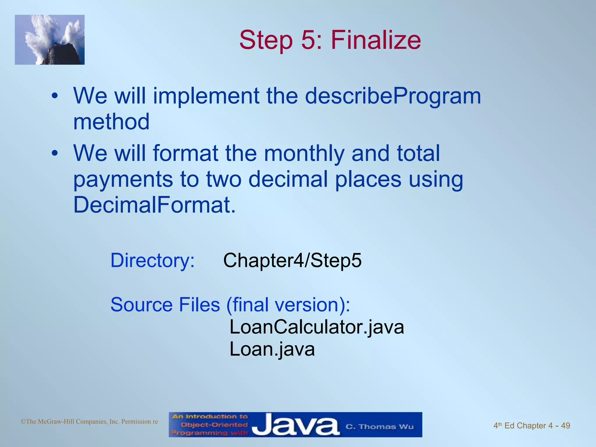 Step 5: Finalize We will implement the describeProgram method We will format the monthly and total payments to two decimal places using DecimalFormat. Directory:   Chapter4/Step5 Source Files (final version):   LoanCalculator.java   Loan.java 