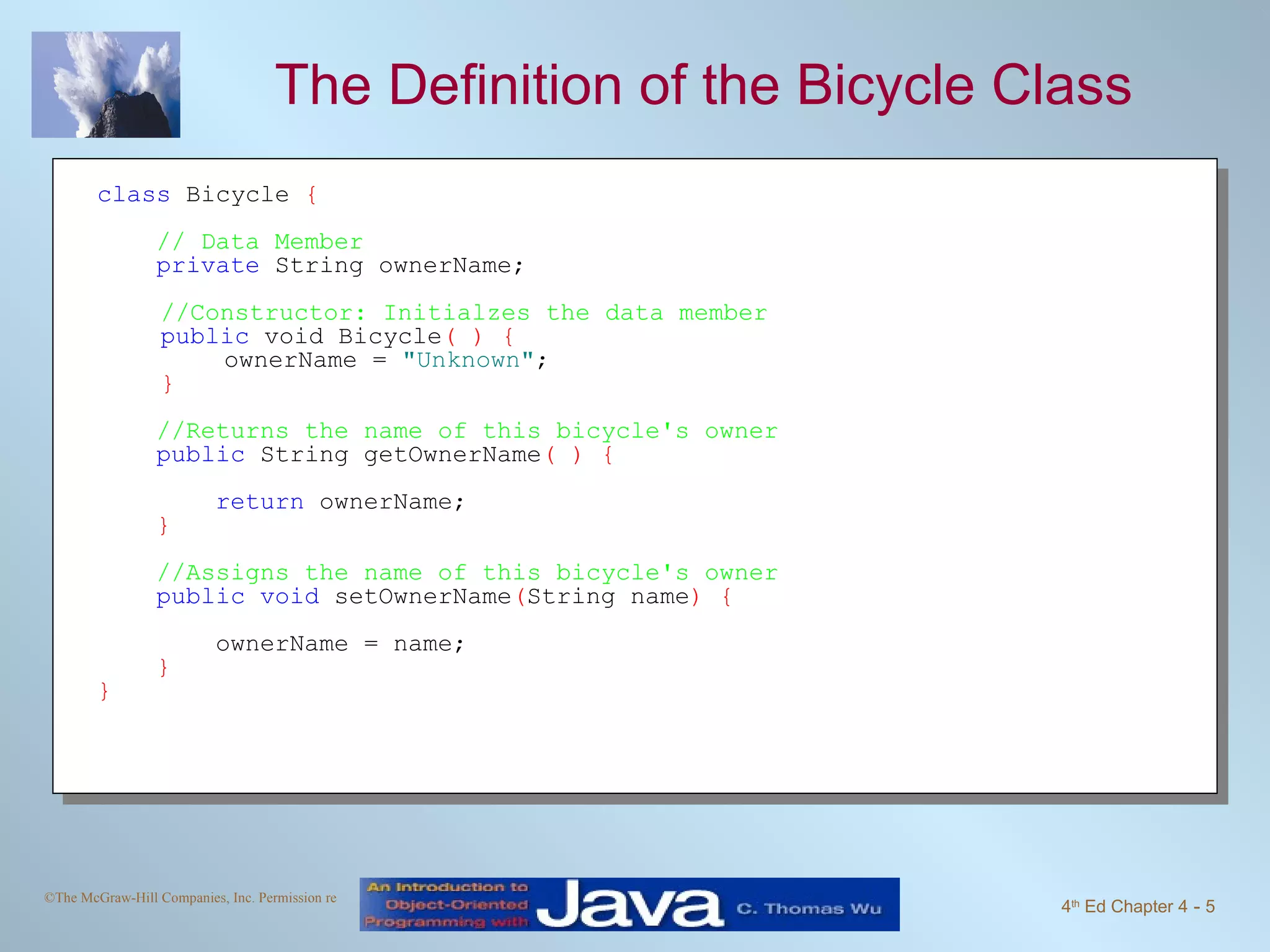 The Definition of the Bicycle Class class  Bicycle  { // Data Member   private  String ownerName; //Constructor: Initialzes the data member public  void Bicycle ( ) { ownerName =  "Unknown" ; } //Returns the name of this bicycle's owner public  String getOwnerName ( ) { return  ownerName; } //Assigns the name of this bicycle's owner public void  setOwnerName ( String name ) { ownerName = name; }  } 