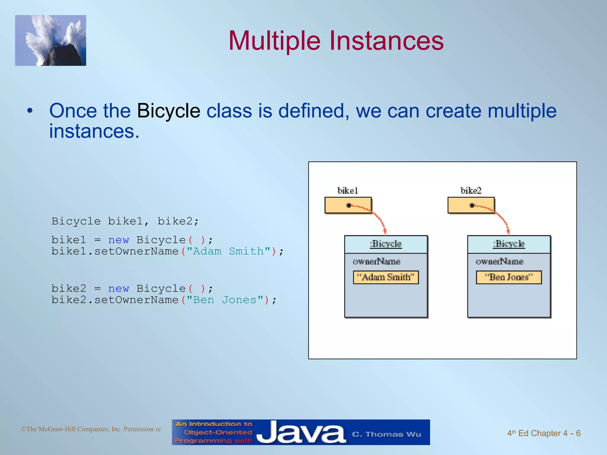 Multiple Instances Once the  Bicycle  class is defined, we can create multiple instances. Bicycle bike1, bike2; bike1 =  new  Bicycle ( ) ; bike1.setOwnerName ( "Adam Smith" ) ; bike2 =  new  Bicycle ( ) ; bike2.setOwnerName ( "Ben Jones" ) ; 