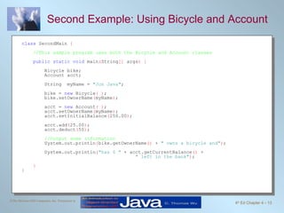 Second Example: Using Bicycle and Account class  SecondMain  { //This sample program uses both the Bicycle and Account classes public static void  main ( String []  args ) { Bicycle bike; Account acct; String  myName =  "Jon Java" ; bike =  new  Bicycle ( ) ;  bike.setOwnerName ( myName ) ; acct =  new  Account ( ) ; acct.setOwnerName ( myName ) ; acct.setInitialBalance ( 250.00 ) ; acct.add ( 25.00 ) ; acct.deduct ( 50 ) ; //Output some information   System.out.println ( bike.getOwnerName ()  +  " owns a bicycle and" ) ;  System.out.println ( "has $ "  + acct.getCurrentBalance ()  +  " left in the bank" ) ;  } } 