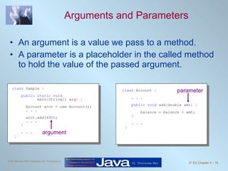 Arguments and Parameters An argument is a value we pass to a method. A parameter is a placeholder in the called method to hold the value of the passed argument. class  Account  { . . . public void  add ( double amt ) { balance = balance + amt; } . . . } class  Sample  { public static void   main ( String[] arg ) { Account acct = new Account(); . . . acct.add(400); . . . } . . . } argument parameter 