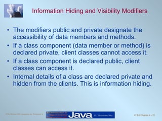 Information Hiding and Visibility Modifiers The modifiers public and private designate the accessibility of data members and methods. If a class component (data member or method) is declared private, client classes cannot access it. If a class component is declared public, client classes can access it. Internal details of a class are declared private and hidden from the clients. This is information hiding. 