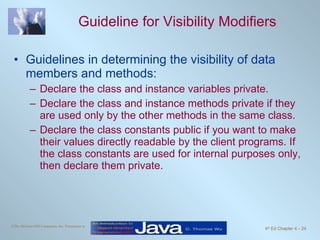 Guideline for Visibility Modifiers Guidelines in determining the visibility of data members and methods:  Declare the class and instance variables private. Declare the class and instance methods private if they are used only by the other methods in the same class.  Declare the class constants public if you want to make their values directly readable by the client programs. If the class constants are used for internal purposes only, then declare them private. 
