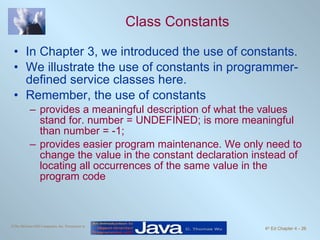 Class Constants In Chapter 3, we introduced the use of constants.  We illustrate the use of constants in programmer-defined service classes here. Remember, the use of constants provides a meaningful description of what the values stand for. number = UNDEFINED; is more meaningful than number = -1; provides easier program maintenance. We only need to change the value in the constant declaration instead of locating all occurrences of the same value in the program code 