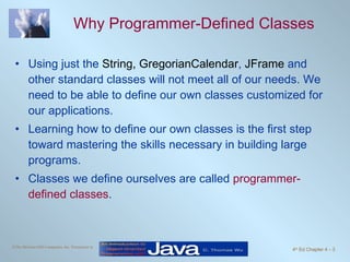 Why Programmer-Defined Classes Using just the  String,   GregorianCalendar ,  JFrame  and other standard classes will not meet all of our needs. We need to be able to define our own classes customized for our applications.  Learning how to define our own classes is the first step toward mastering the skills necessary in building large programs.  Classes we define ourselves are called  programmer-defined classes . 
