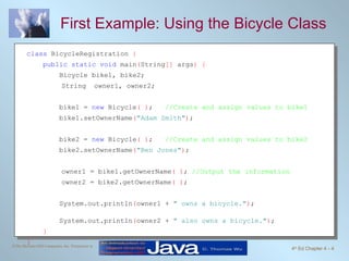 First Example: Using the Bicycle Class class  BicycleRegistration  { public static void  main ( String []  args ) {  Bicycle bike1, bike2; String  owner1, owner2; bike1 =  new  Bicycle ( ) ;  //Create and assign values to bike1 bike1.setOwnerName ( "Adam Smith" ) ; bike2 =  new  Bicycle ( ) ;  //Create and assign values to bike2 bike2.setOwnerName ( "Ben Jones" ) ; owner1 = bike1.getOwnerName ( ) ;  //Output the information owner2 = bike2.getOwnerName ( ) ; System.out.println ( owner1 +  " owns a bicycle." ) ;  System.out.println ( owner2 +  " also owns a bicycle." ) ;  } } 