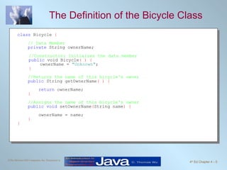 The Definition of the Bicycle Class class  Bicycle  { // Data Member   private  String ownerName; //Constructor: Initialzes the data member public  void Bicycle ( ) { ownerName =  "Unknown" ; } //Returns the name of this bicycle's owner public  String getOwnerName ( ) { return  ownerName; } //Assigns the name of this bicycle's owner public void  setOwnerName ( String name ) { ownerName = name; }  } 