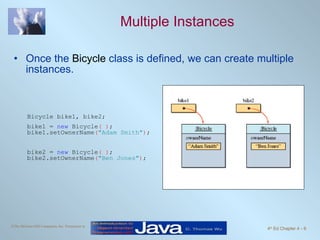 Multiple Instances Once the  Bicycle  class is defined, we can create multiple instances. Bicycle bike1, bike2; bike1 =  new  Bicycle ( ) ; bike1.setOwnerName ( "Adam Smith" ) ; bike2 =  new  Bicycle ( ) ; bike2.setOwnerName ( "Ben Jones" ) ; 