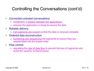 Controlling the Conversations (cont’d) Connection-oriented conversations establishes a  session between the applications ensures the application is ready to receive the data Reliable delivery lost segments are re-sent  so that the data is received complete Ordered data reconstruction numbering and sequencing  the segments to ensure they are reassembled into the proper order Flow control regulating the  rate of data flow  to prevent the loss of segments and avoid the need for re-transmission Ch 4 -  