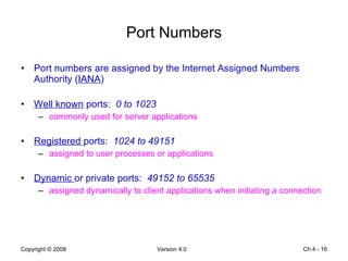Port Numbers Port numbers are assigned by the Internet Assigned Numbers Authority ( IANA ) Well known  ports:  0 to 1023 commonly used for server applications Registered  ports:  1024 to 49151 assigned to user processes or applications Dynamic  or private ports:  49152 to 65535 assigned dynamically to client applications when initiating a connection Ch 4 -  