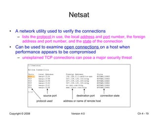 Netsat A network utility used to verify the connections lists the  protocol  in use, the local  address  and  port  number, the foreign address and port number, and the  state  of the connection Can be used to examine  open connections  on a host when performance appears to be compromised unexplained TCP connections can pose a major security threat Ch 4 -  protocol used source port address or name of remote host destination port connection state 