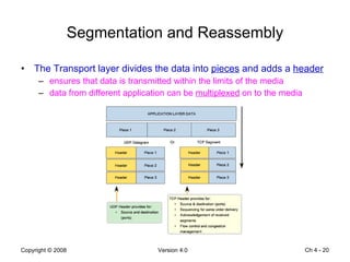 Segmentation and Reassembly The Transport layer divides the data into  pieces  and adds a  header ensures that data is transmitted within the limits of the media  data from different application can be  multiplexed  on to the media Ch 4 -  