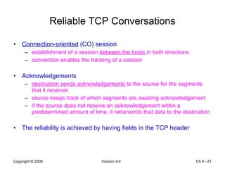 Reliable TCP Conversations Connection-oriented  (CO) session establishment of a session  between the hosts  in both directions connection enables the tracking of a session Acknowledgements destination sends acknowledgements  to the source for the segments that it receives source keeps track of which segments are awaiting acknowledgement if the source does not receive an acknowledgement within a predetermined amount of time, it retransmits that data to the destination The reliability is achieved by having fields in the TCP header Ch 4 -  