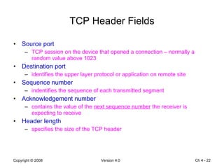 TCP Header Fields Source port  TCP session on the device that opened a connection – normally a random value above 1023 Destination port identifies the upper layer protocol or application on remote site Sequence number indentifies the sequence of each transmitted segment Acknowledgement number contains the value of the  next sequence number  the receiver is expecting to receive Header length specifies the size of the TCP header Ch 4 -  