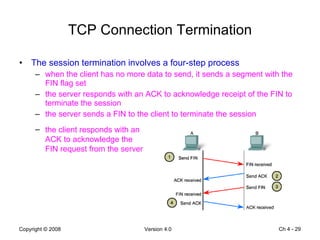 TCP Connection Termination The session termination involves a four-step process  when the client has no more data to send, it sends a segment with the FIN flag set the server responds with an ACK to acknowledge receipt of the FIN to terminate the session the server sends a FIN to the client to terminate the session Ch 4 -  the client responds with an ACK to acknowledge the FIN request from the server 