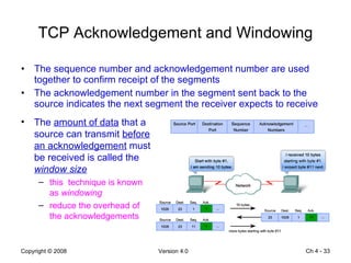 TCP Acknowledgement and Windowing The sequence number and acknowledgement number are used together to confirm receipt of the segments The acknowledgement number in the segment sent back to the source indicates the next segment the receiver expects to receive Ch 4 -  The  amount of data  that a source can transmit  before an acknowledgement  must be received is called the  window size this  technique is known as  windowing   reduce the overhead of the acknowledgements 