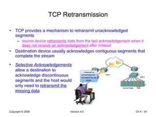 TCP Retransmission TCP provides a mechanism to retransmit unacknowledged segments source device  retransmits  data from the last acknowledgement when it  does not receive an acknowledgement  after timeout Destination device usually acknowledges contiguous segments that complete the stream Ch 4 -  Selective Acknowledgements   allow a destination to acknowledge discontinuous segments and the host would only need to  retransmit the missing data 