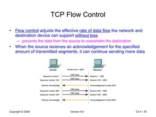 TCP Flow Control Flow control  adjusts the effective  rate of data flow  the network and destination device can support  without loss prevents the data from the source to overwhelm the destination When the source receives an acknowledgement for the specified amount of transmitted segments, it can continue sending more data Ch 4 -  